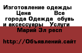 Изготовление одежды. › Цена ­ 1 000 - Все города Одежда, обувь и аксессуары » Услуги   . Марий Эл респ.
